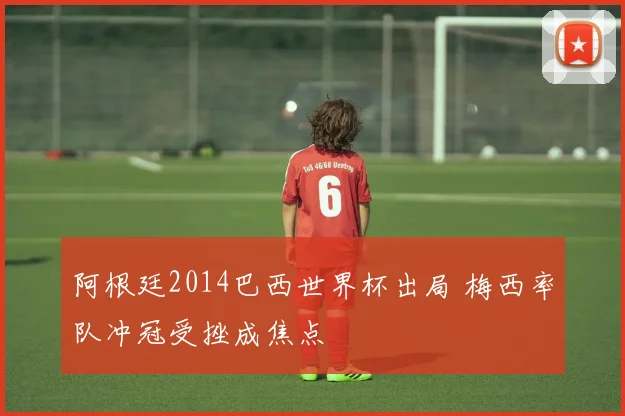 阿根廷2014巴西世界杯出局 梅西率队冲冠受挫成焦点