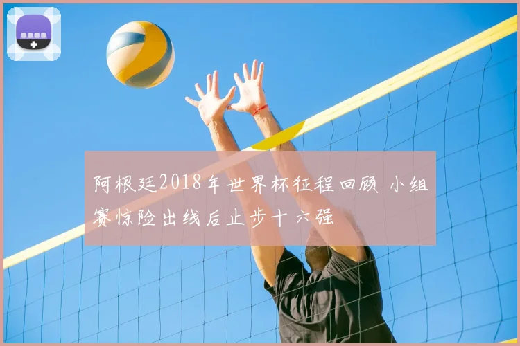 阿根廷2018年世界杯征程回顾 小组赛惊险出线后止步十六强