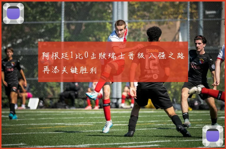 阿根廷1比0击败瑞士晋级 八强之路再添关键胜利