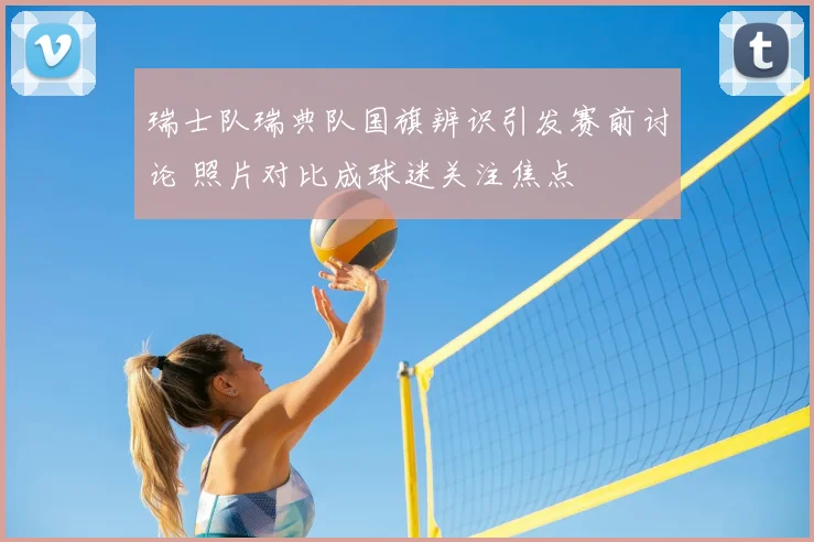 瑞士队瑞典队国旗辨识引发赛前讨论 照片对比成球迷关注焦点