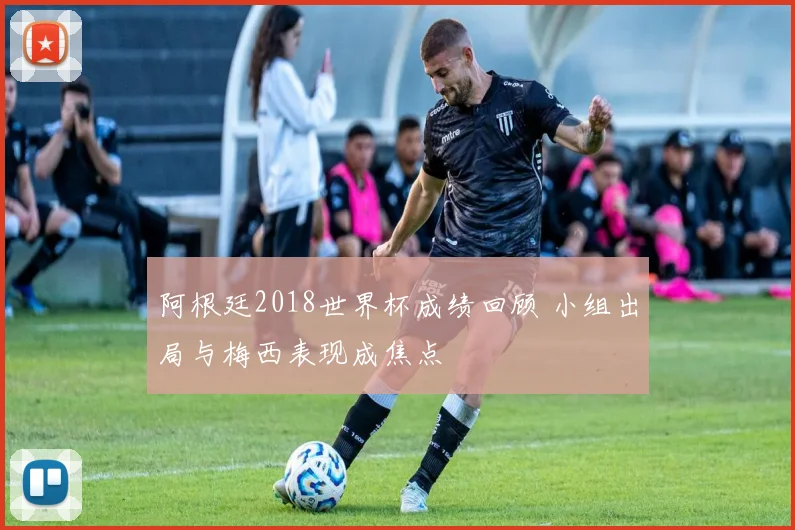 阿根廷2018世界杯成绩回顾 小组出局与梅西表现成焦点