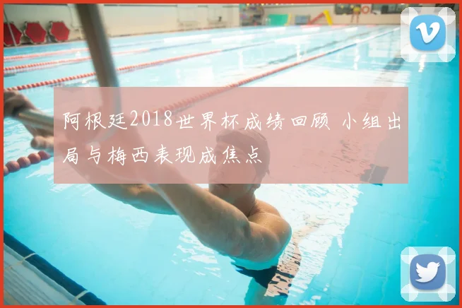 阿根廷2018世界杯成绩回顾 小组出局与梅西表现成焦点