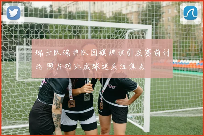 瑞士队瑞典队国旗辨识引发赛前讨论 照片对比成球迷关注焦点