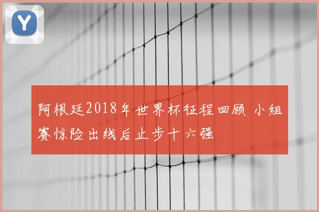 阿根廷2018年世界杯征程回顾 小组赛惊险出线后止步十六强