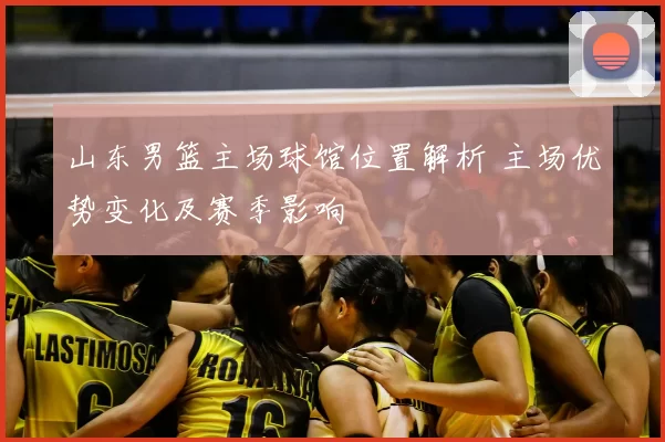 山东男篮主场球馆位置解析 主场优势变化及赛季影响