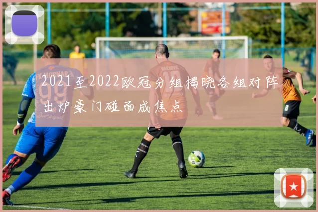 2021至2022欧冠分组揭晓各组对阵出炉豪门碰面成焦点