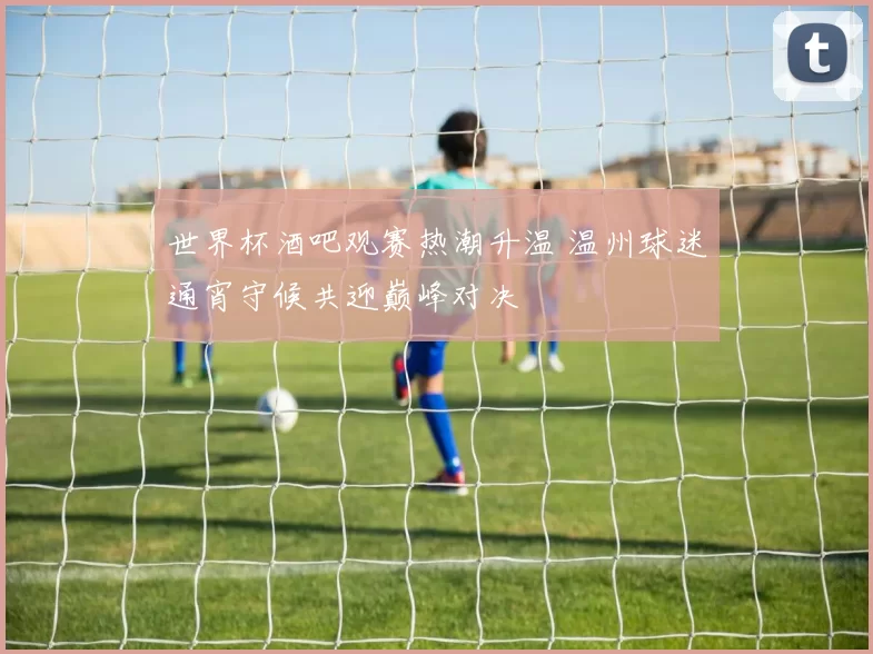 世界杯酒吧观赛热潮升温 温州球迷通宵守候共迎巅峰对决