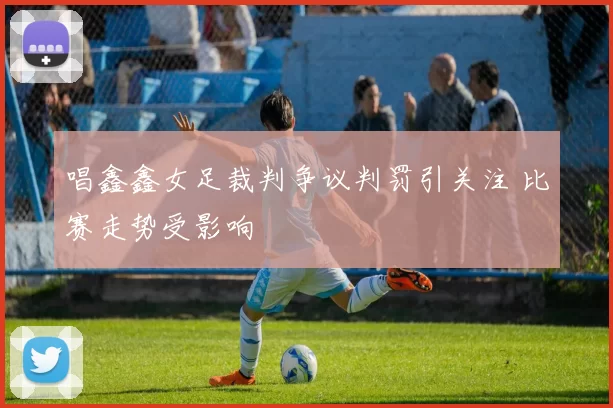 唱鑫鑫女足裁判争议判罚引关注 比赛走势受影响