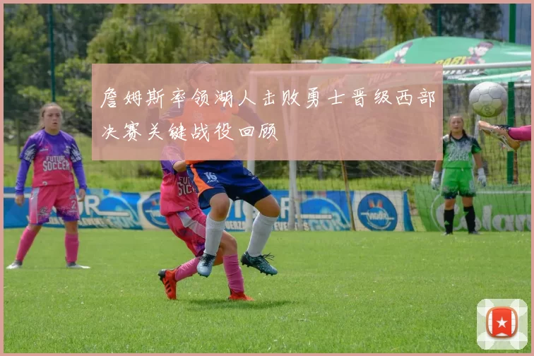 詹姆斯率领湖人击败勇士晋级西部决赛关键战役回顾