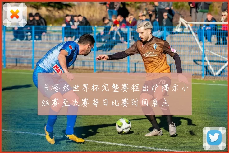 卡塔尔世界杯完整赛程出炉揭示小组赛至决赛每日比赛时间看点