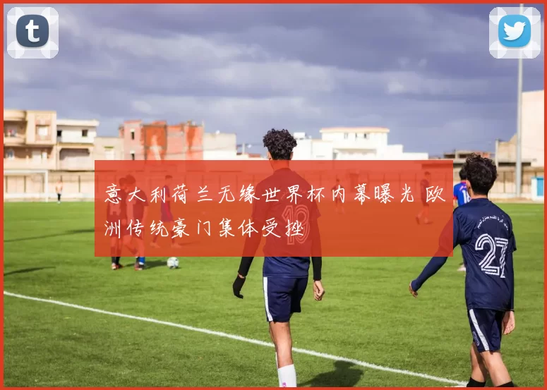 意大利荷兰无缘世界杯内幕曝光 欧洲传统豪门集体受挫