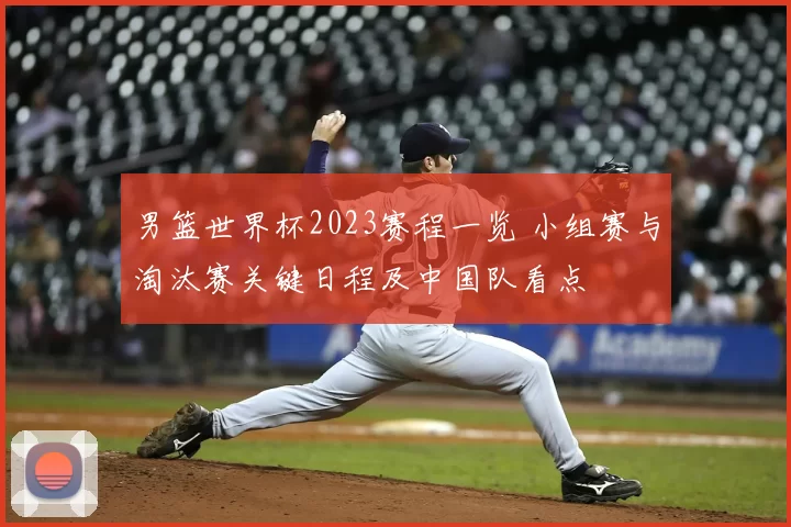 男篮世界杯2023赛程一览 小组赛与淘汰赛关键日程及中国队看点