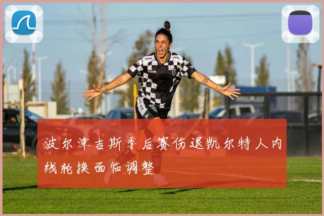 波尔津吉斯季后赛伤退凯尔特人内线轮换面临调整