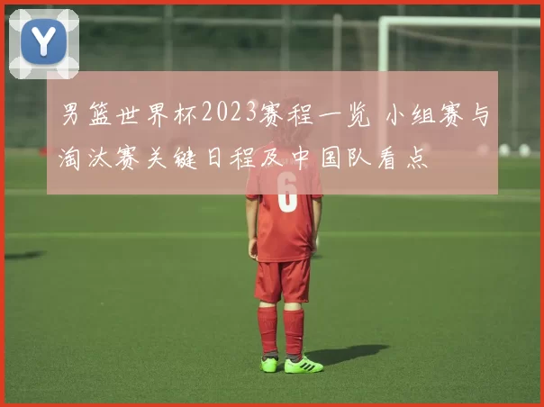 男篮世界杯2023赛程一览 小组赛与淘汰赛关键日程及中国队看点