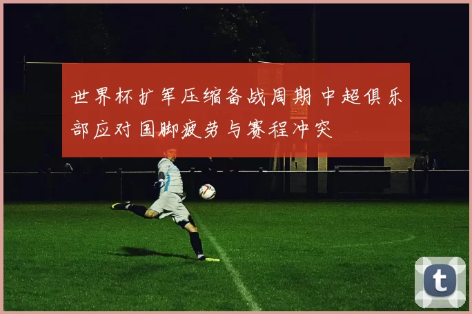 世界杯扩军压缩备战周期 中超俱乐部应对国脚疲劳与赛程冲突