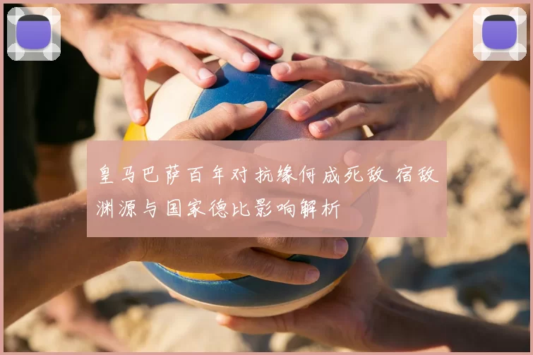 皇马巴萨百年对抗缘何成死敌 宿敌渊源与国家德比影响解析