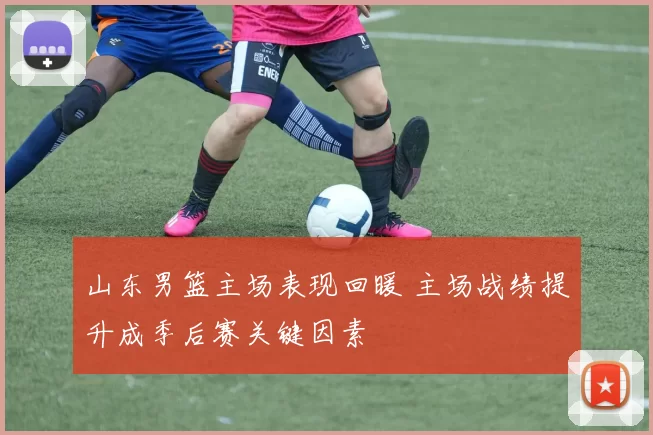 山东男篮主场表现回暖 主场战绩提升成季后赛关键因素