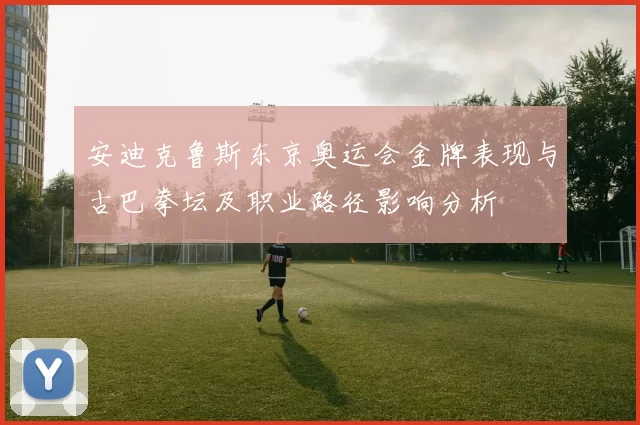 安迪克鲁斯东京奥运会金牌表现与古巴拳坛及职业路径影响分析