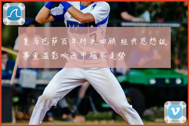 皇马巴萨百年对决回顾 经典恩怨故事重温影响西甲冠军走势