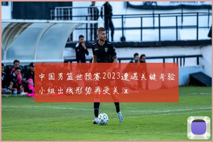 中国男篮世预赛2023遭遇关键考验小组出线形势再受关注