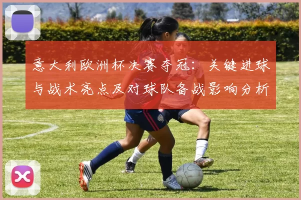 意大利欧洲杯决赛夺冠：关键进球与战术亮点及对球队备战影响分析