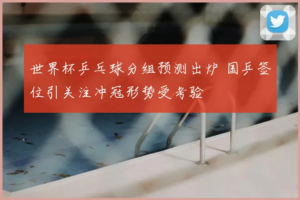 世界杯乒乓球分组预测出炉 国乒签位引关注冲冠形势受考验