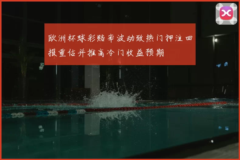 欧洲杯球彩赔率波动致热门押注回报重估并推高冷门收益预期