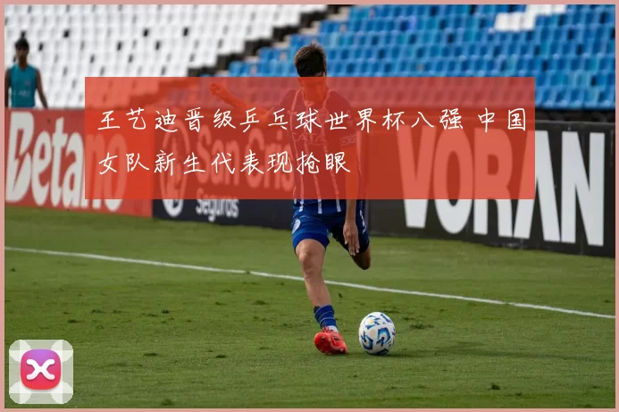 王艺迪晋级乒乓球世界杯八强 中国女队新生代表现抢眼