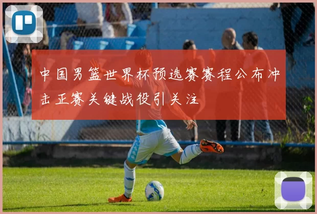 中国男篮世界杯预选赛赛程公布冲击正赛关键战役引关注