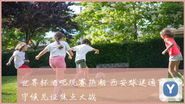 世界杯酒吧观赛热潮 西安球迷通宵守候见证焦点大战