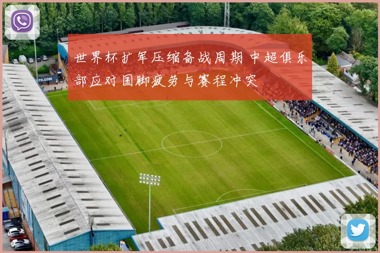 世界杯扩军压缩备战周期 中超俱乐部应对国脚疲劳与赛程冲突