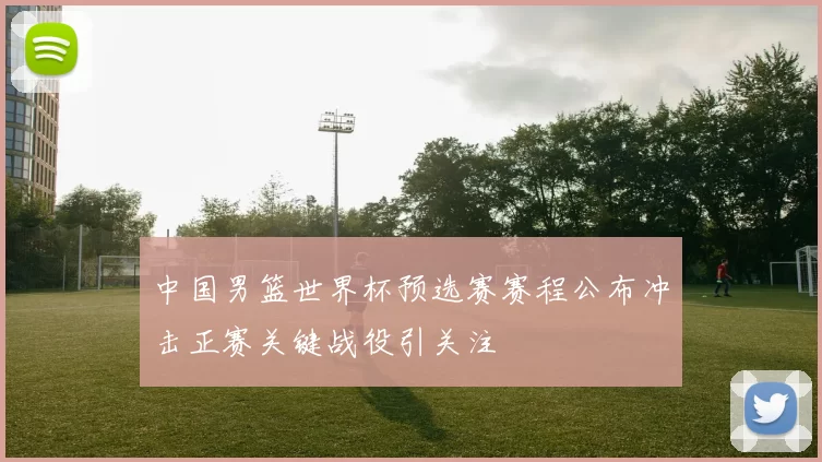 中国男篮世界杯预选赛赛程公布冲击正赛关键战役引关注